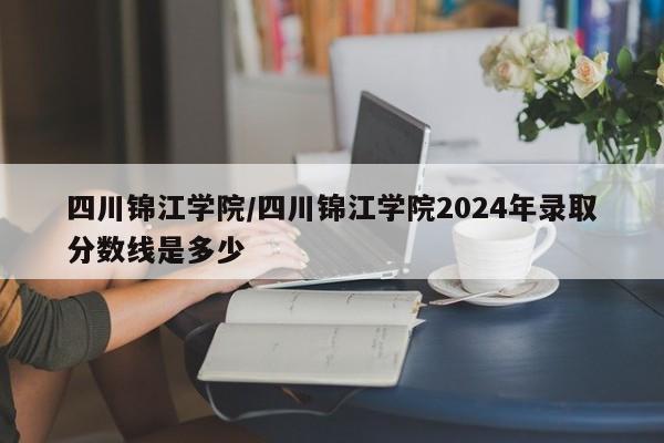 四川锦江学院／四川锦江学院2024年录取分数线是多少