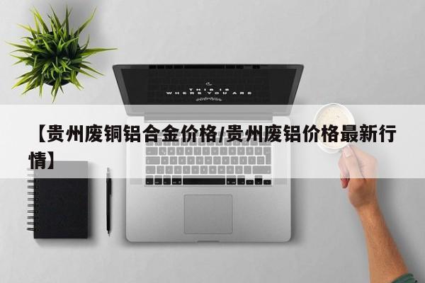 【贵州废铜铝合金价格／贵州废铝价格最新行情】