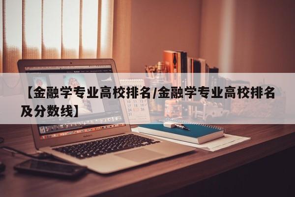 【金融学专业高校排名／金融学专业高校排名及分数线】