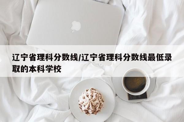 辽宁省理科分数线／辽宁省理科分数线最低录取的本科学校