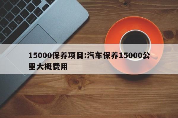 15000保养项目：汽车保养15000公里大概费用