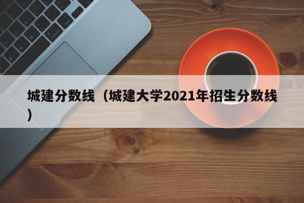 城建分数线（城建大学2021年招生分数线）