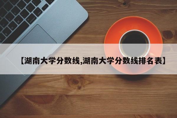 【湖南大学分数线,湖南大学分数线排名表】