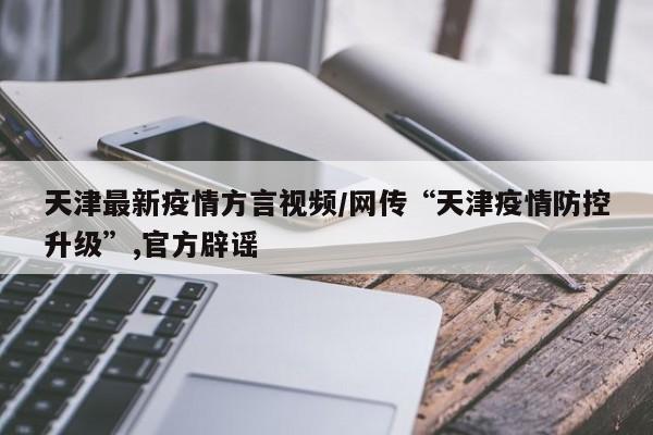 天津最新疫情方言视频／网传“天津疫情防控升级”,官方辟谣