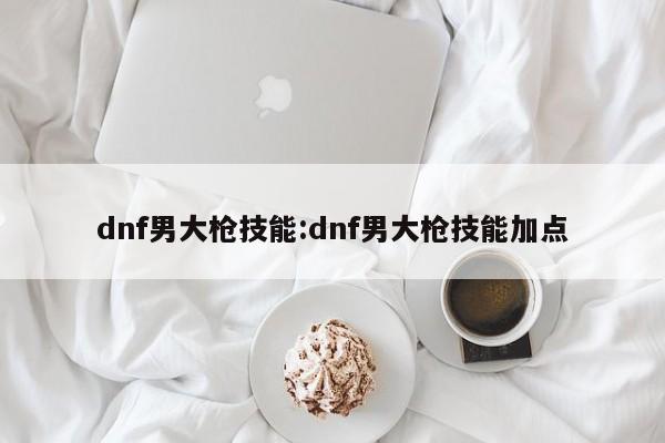 dnf男大枪技能：dnf男大枪技能加点