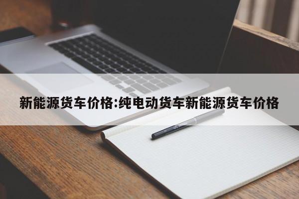 新能源货车价格：纯电动货车新能源货车价格