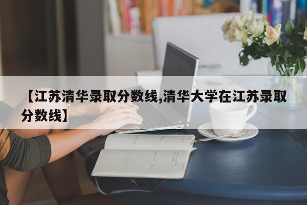 【江苏清华录取分数线,清华大学在江苏录取分数线】