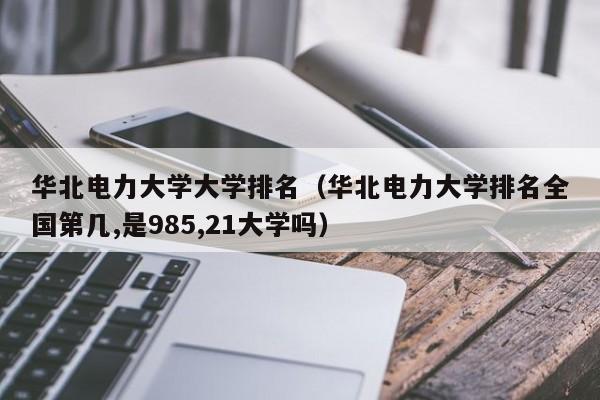 华北电力大学大学排名（华北电力大学排名全国第几,是985,21大学吗）