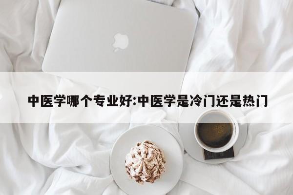 中医学哪个专业好：中医学是冷门还是热门