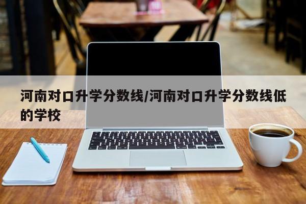 河南对口升学分数线／河南对口升学分数线低的学校