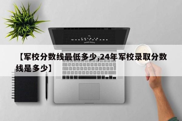 【军校分数线最低多少,24年军校录取分数线是多少】