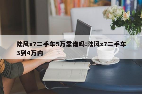 陆风x7二手车5万靠谱吗：陆风x7二手车3到4万内