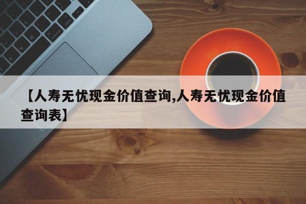 【人寿无忧现金价值查询,人寿无忧现金价值查询表】