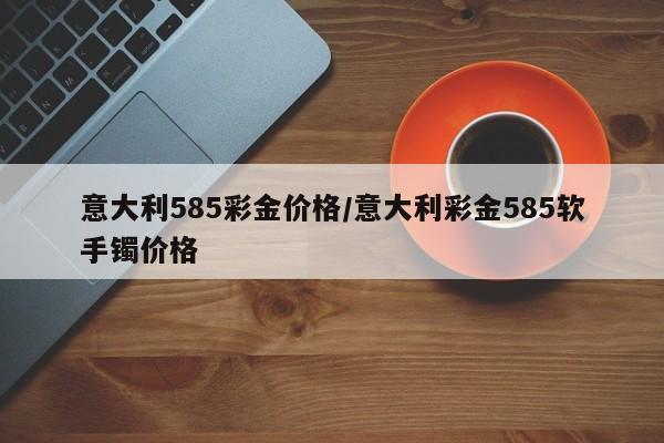 意大利585彩金价格／意大利彩金585软手镯价格