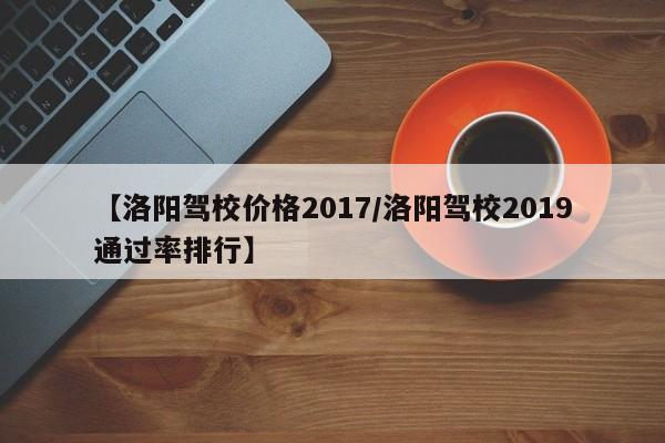 【洛阳驾校价格2017／洛阳驾校2019通过率排行】