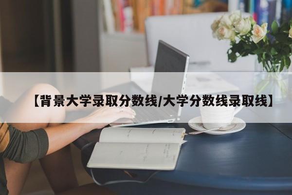 【背景大学录取分数线／大学分数线录取线】