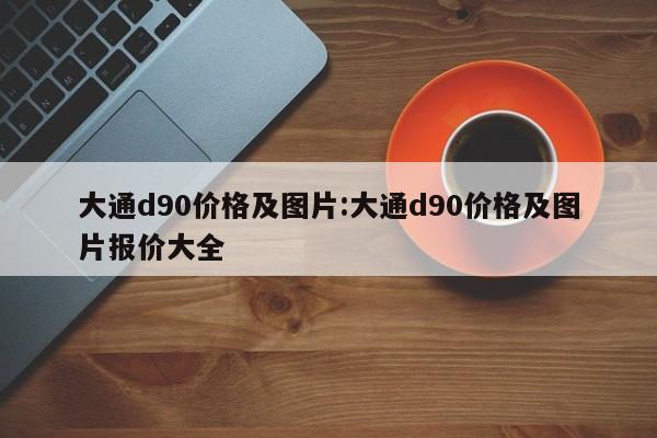 大通d90价格及图片：大通d90价格及图片报价大全