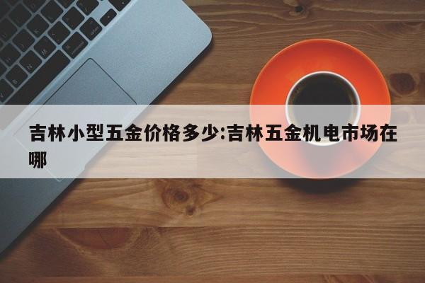 吉林小型五金价格多少：吉林五金机电市场在哪