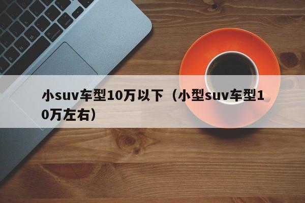 小suv车型10万以下（小型suv车型10万左右）