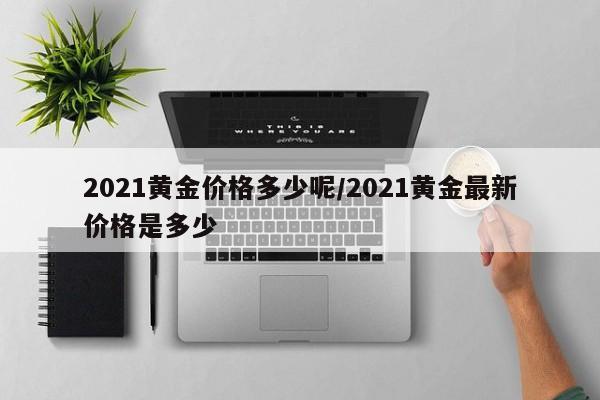 2021黄金价格多少呢／2021黄金最新价格是多少