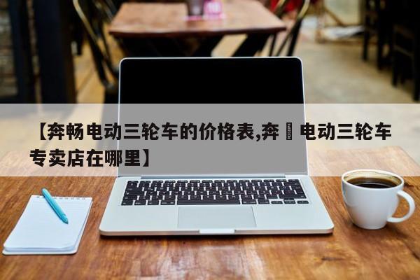 【奔畅电动三轮车的价格表,奔犇电动三轮车专卖店在哪里】