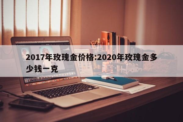 2017年玫瑰金价格：2020年玫瑰金多少钱一克