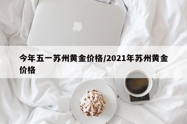 今年五一苏州黄金价格／2021年苏州黄金价格