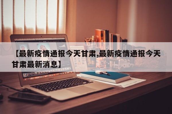 【最新疫情通报今天甘肃,最新疫情通报今天甘肃最新消息】