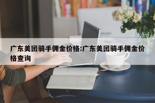 广东美团骑手佣金价格：广东美团骑手佣金价格查询