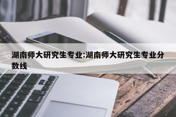 湖南师大研究生专业：湖南师大研究生专业分数线