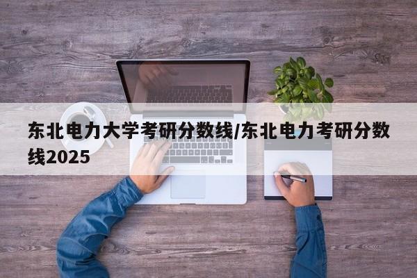 东北电力大学考研分数线／东北电力考研分数线2025