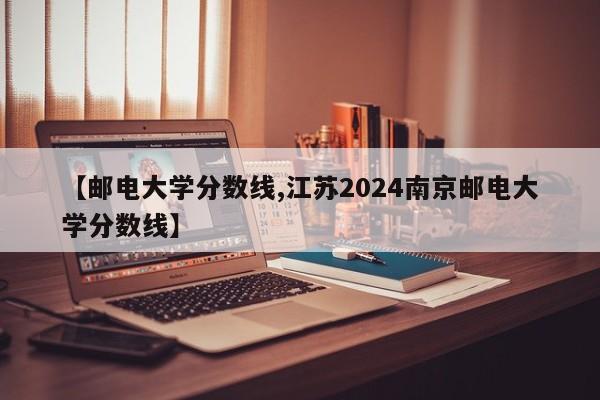 【邮电大学分数线,江苏2024南京邮电大学分数线】