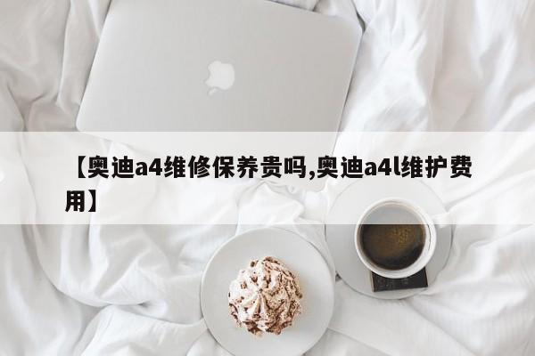 【奥迪a4维修保养贵吗,奥迪a4l维护费用】