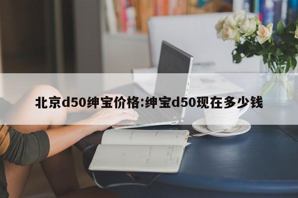 北京d50绅宝价格：绅宝d50现在多少钱