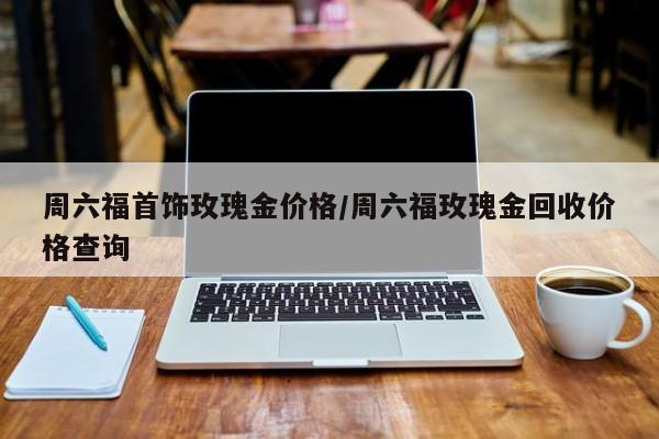 周六福首饰玫瑰金价格／周六福玫瑰金回收价格查询