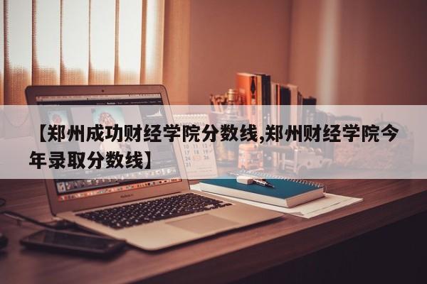 【郑州成功财经学院分数线,郑州财经学院今年录取分数线】