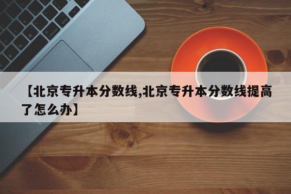 【北京专升本分数线,北京专升本分数线提高了怎么办】