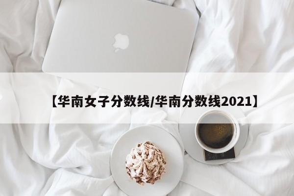 【华南女子分数线／华南分数线2021】