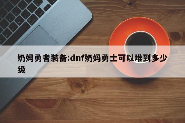 奶妈勇者装备：dnf奶妈勇士可以堆到多少级