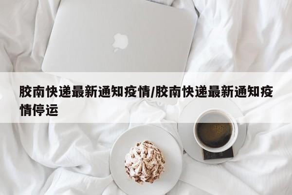 胶南快递最新通知疫情／胶南快递最新通知疫情停运