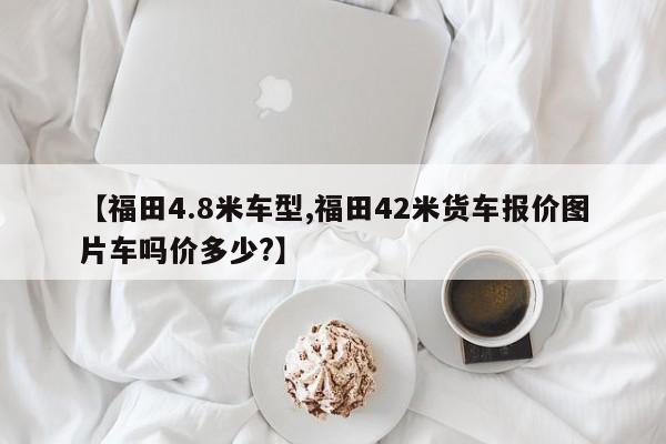 【福田4.8米车型,福田42米货车报价图片车吗价多少？】