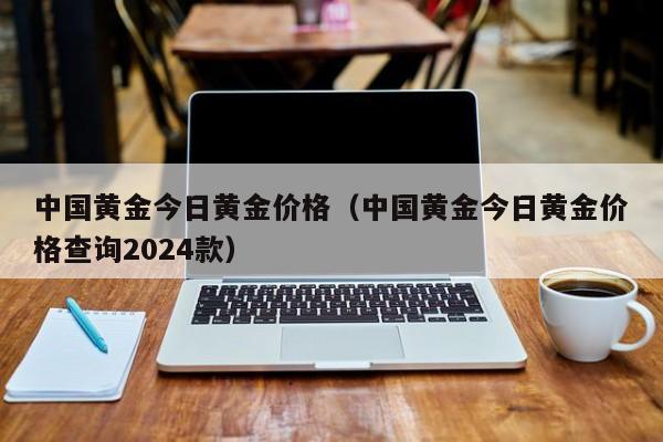 中国黄金今日黄金价格（中国黄金今日黄金价格查询2024款）