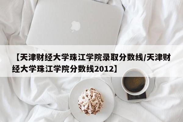 【天津财经大学珠江学院录取分数线／天津财经大学珠江学院分数线2012】