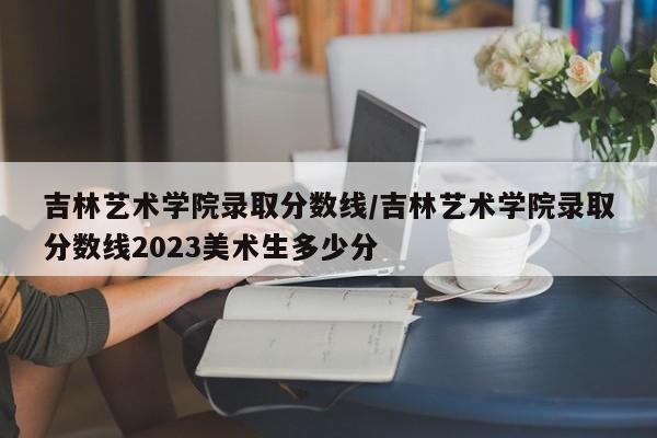 吉林艺术学院录取分数线／吉林艺术学院录取分数线2023美术生多少分