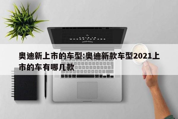 奥迪新上市的车型：奥迪新款车型2021上市的车有哪几款