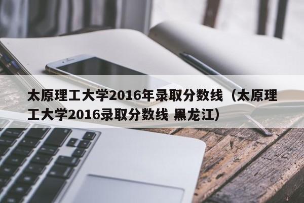 太原理工大学2016年录取分数线（太原理工大学2016录取分数线 黑龙江）