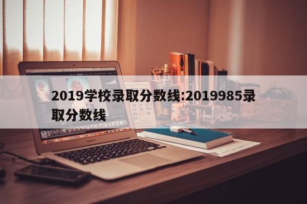 2019学校录取分数线：2019985录取分数线