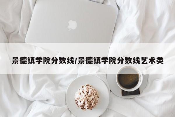 景德镇学院分数线／景德镇学院分数线艺术类