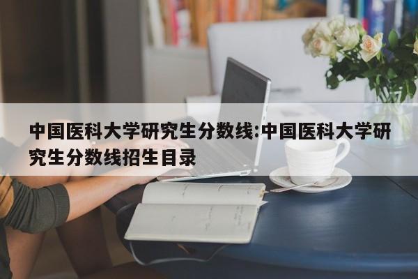 中国医科大学研究生分数线：中国医科大学研究生分数线招生目录