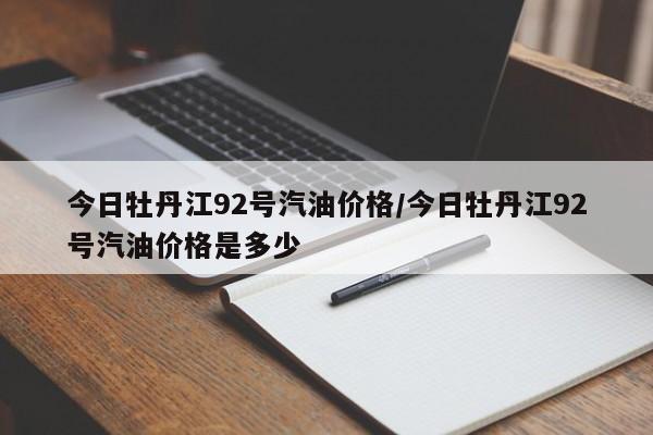 今日牡丹江92号汽油价格／今日牡丹江92号汽油价格是多少